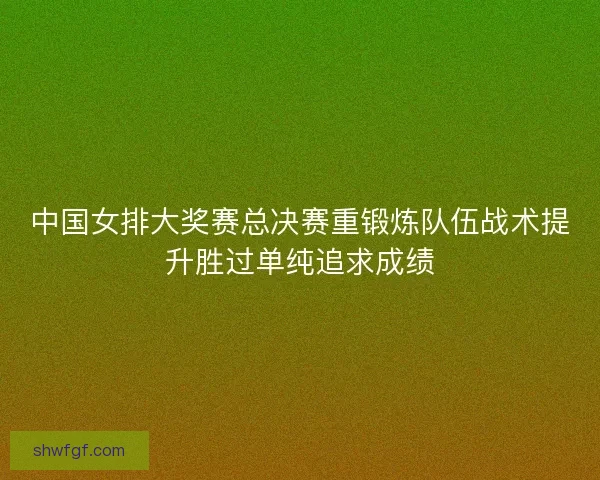 中国女排大奖赛总决赛重锻炼队伍战术提升胜过单纯追求成绩