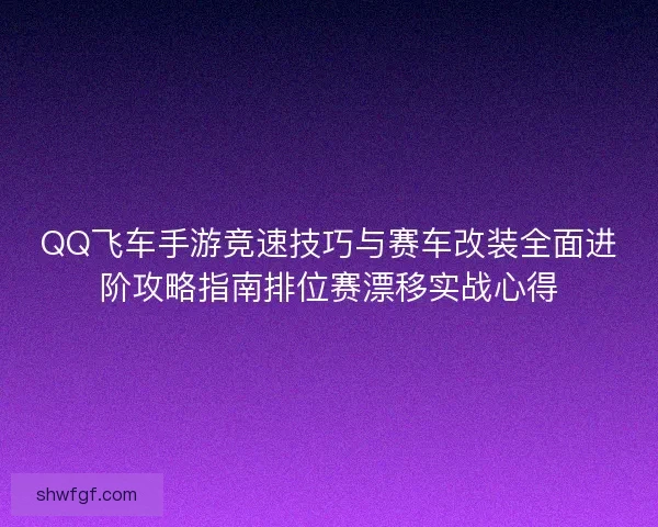 QQ飞车手游竞速技巧与赛车改装全面进阶攻略指南排位赛漂移实战心得