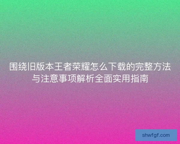 围绕旧版本王者荣耀怎么下载的完整方法与注意事项解析全面实用指南