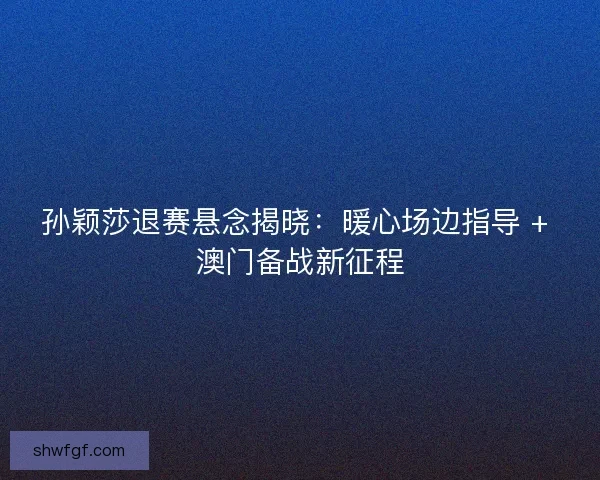 孙颖莎退赛悬念揭晓：暖心场边指导 + 澳门备战新征程