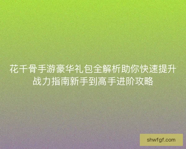 花千骨手游豪华礼包全解析助你快速提升战力指南新手到高手进阶攻略