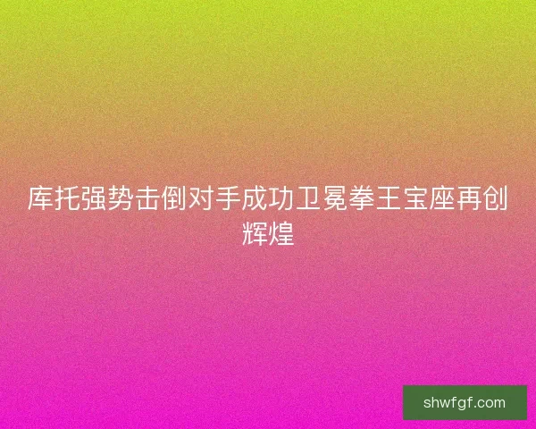 库托强势击倒对手成功卫冕拳王宝座再创辉煌