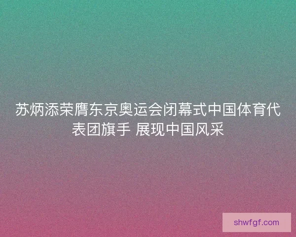 苏炳添荣膺东京奥运会闭幕式中国体育代表团旗手 展现中国风采
