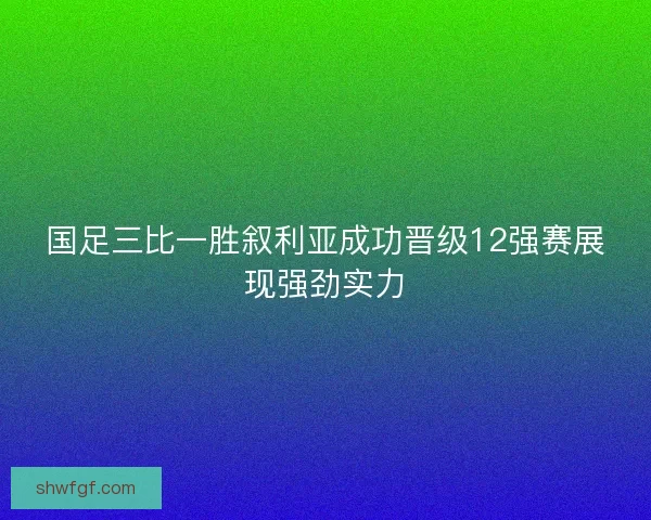 国足三比一胜叙利亚成功晋级12强赛展现强劲实力