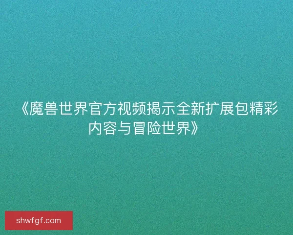 《魔兽世界官方视频揭示全新扩展包精彩内容与冒险世界》
